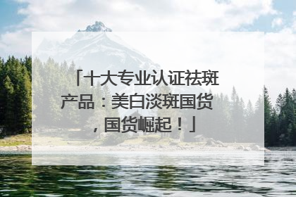 十大专业认证祛斑产品：美白淡斑国货，国货崛起！