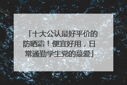 十大公认最好平价的防晒霜！便宜好用，日常通勤学生党的蕞爱