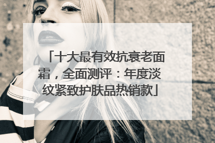 十大最有效抗衰老面霜，全面测评：年度淡纹紧致护肤品热销款