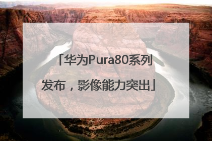 华为Pura80系列发布，影像能力突出