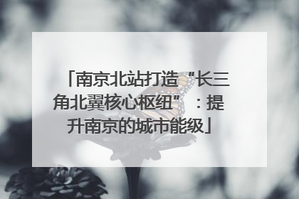 南京北站打造“长三角北翼核心枢纽”：提升南京的城市能级
