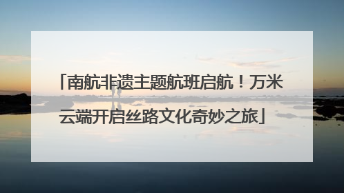 南航非遗主题航班启航！万米云端开启丝路文化奇妙之旅