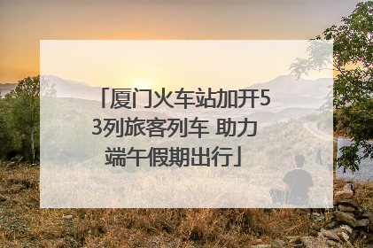 厦门火车站加开53列旅客列车 助力端午假期出行