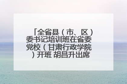 全省县（市、区）委书记培训班在省委党校（甘肃行政学院）开班 胡昌升出席开班式并讲话