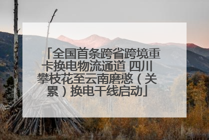 全国首条跨省跨境重卡换电物流通道 四川攀枝花至云南磨憨（关累）换电干线启动