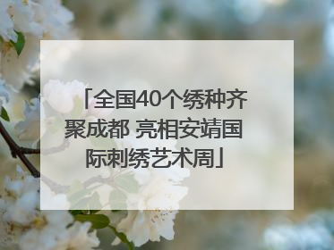 全国40个绣种齐聚成都 亮相安靖国际刺绣艺术周