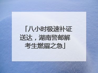 八小时极速补证送达，湖南警邮解考生燃眉之急