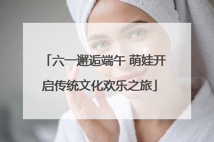 六一邂逅端午 萌娃开启传统文化欢乐之旅