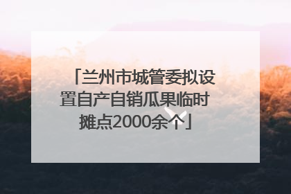 兰州市城管委拟设置自产自销瓜果临时摊点2000余个