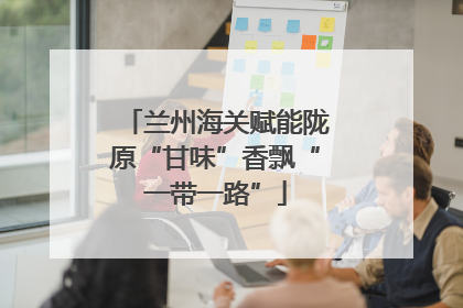 兰州海关赋能陇原“甘味”香飘“一带一路”