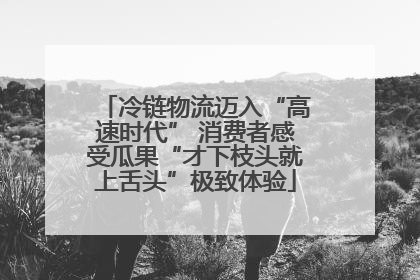 冷链物流迈入“高速时代” 消费者感受瓜果“才下枝头就上舌头”极致体验