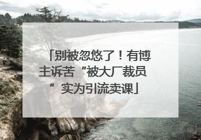 别被忽悠了！有博主诉苦“被大厂裁员”实为引流卖课