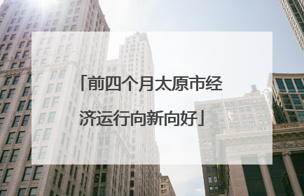 前四个月太原市经济运行向新向好