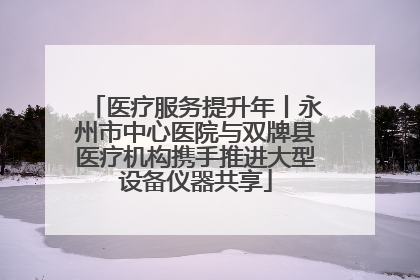 医疗服务提升年丨永州市中心医院与双牌县医疗机构携手推进大型设备仪器共享