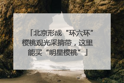 北京形成“环六环”樱桃观光采摘带，这里能买“明星樱桃”