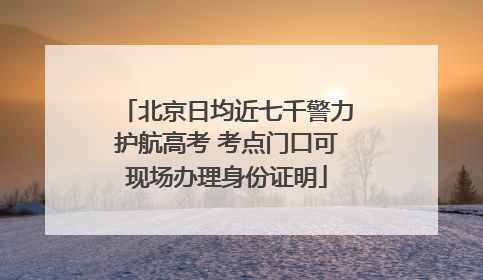 北京日均近七千警力护航高考 考点门口可现场办理身份证明