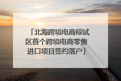 北海跨境电商综试区首个跨境电商零售进口项目签约落户