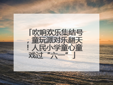 吹响欢乐集结号，童玩派对乐翻天！人民小学童心童戏过“六一”