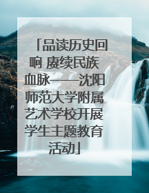 品读历史回响 赓续民族血脉——沈阳师范大学附属艺术学校开展学生主题教育活动