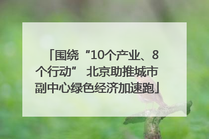 围绕“10个产业、8个行动” 北京助推城市副中心绿色经济加速跑