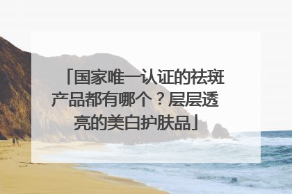 国家唯一认证的祛斑产品都有哪个？层层透亮的美白护肤品