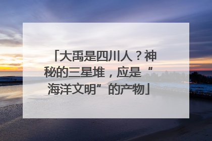 大禹是四川人？神秘的三星堆，应是“海洋文明”的产物