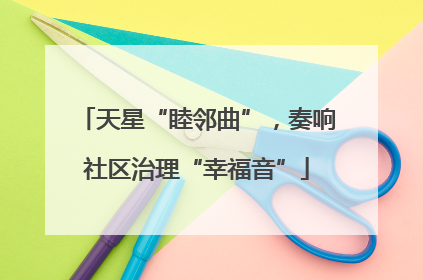 天星“睦邻曲”，奏响社区治理“幸福音”