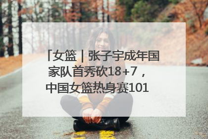 女篮｜张子宇成年国家队首秀砍18+7，中国女篮热身赛101比55大胜波黑