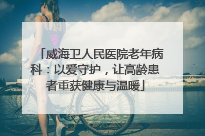 威海卫人民医院老年病科：以爱守护，让高龄患者重获健康与温暖