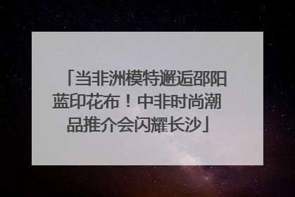 当非洲模特邂逅邵阳蓝印花布！中非时尚潮品推介会闪耀长沙
