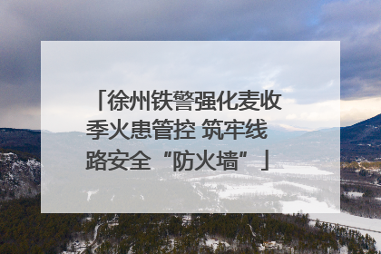 徐州铁警强化麦收季火患管控 筑牢线路安全“防火墙”