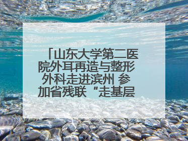 山东大学第二医院外耳再造与整形外科走进滨州 参加省残联“走基层 送康复”行动