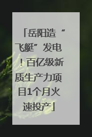 岳阳造“飞艇”发电！百亿级新质生产力项目1个月火速投产