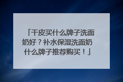干皮买什么牌子洗面奶好？补水保湿洗面奶什么牌子推荐购买！