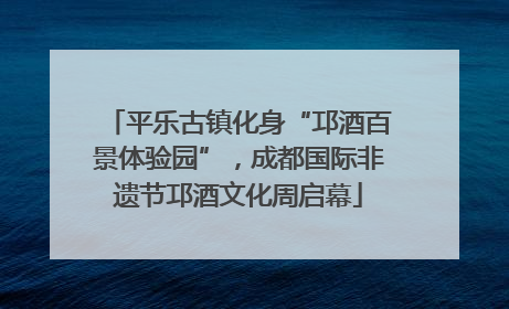 平乐古镇化身“邛酒百景体验园”，成都国际非遗节邛酒文化周启幕