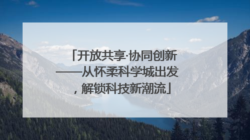 开放共享·协同创新——从怀柔科学城出发，解锁科技新潮流