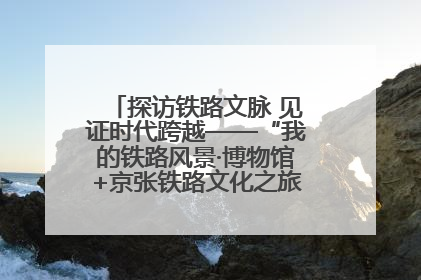 探访铁路文脉 见证时代跨越——“我的铁路风景·博物馆+京张铁路文化之旅”活动在京启动