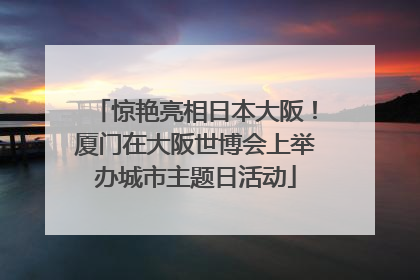 惊艳亮相日本大阪！厦门在大阪世博会上举办城市主题日活动