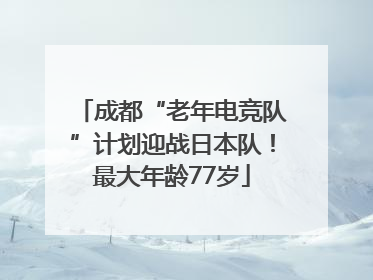 成都“老年电竞队”计划迎战日本队！最大年龄77岁