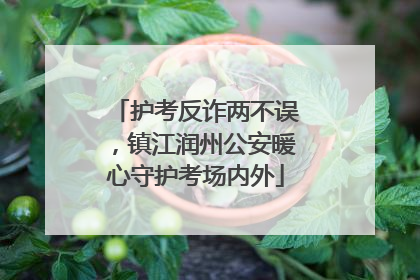 护考反诈两不误，镇江润州公安暖心守护考场内外