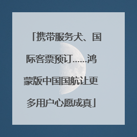 携带服务犬、国际客票预订……鸿蒙版中国国航让更多用户心愿成真