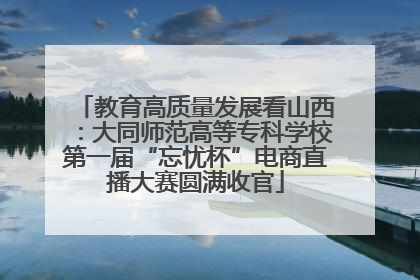 教育高质量发展看山西：大同师范高等专科学校第一届“忘忧杯”电商直播大赛圆满收官
