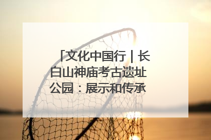 文化中国行｜长白山神庙考古遗址公园：展示和传承多民族文化交融