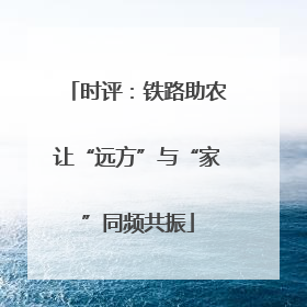 时评：铁路助农让“远方”与“家”同频共振
