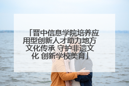 晋中信息学院培养应用型创新人才助力地方文化传承 守护非遗文化 创新学校美育