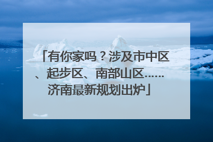 有你家吗？涉及市中区、起步区、南部山区……济南最新规划出炉