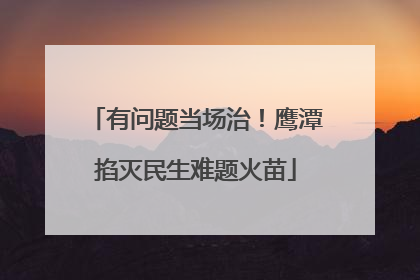 有问题当场治！鹰潭掐灭民生难题火苗