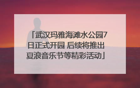 武汉玛雅海滩水公园7日正式开园 后续将推出夏浪音乐节等精彩活动