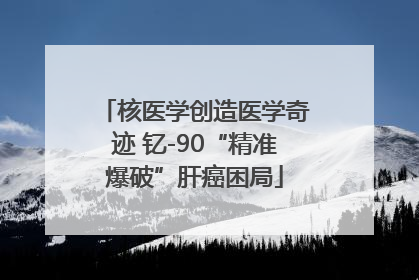 核医学创造医学奇迹 钇-90“精准爆破”肝癌困局