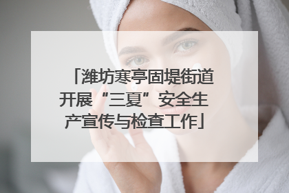 潍坊寒亭固堤街道开展“三夏”安全生产宣传与检查工作